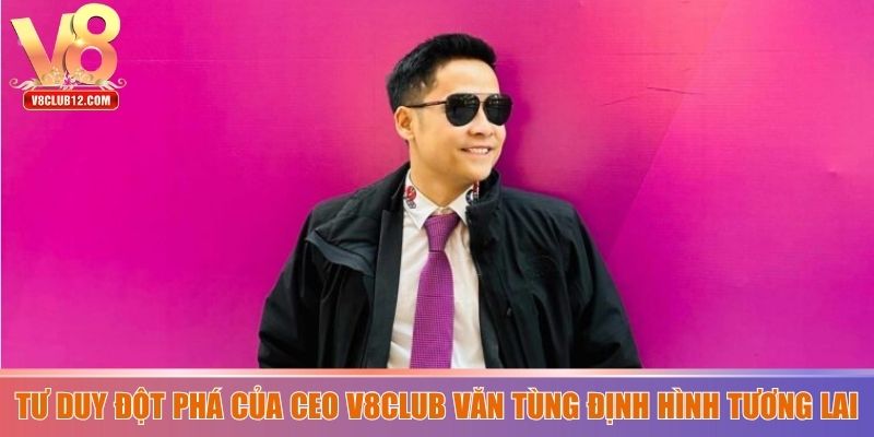 Tư duy đột phá của CEO V8club Văn Tùng định hình tương lai